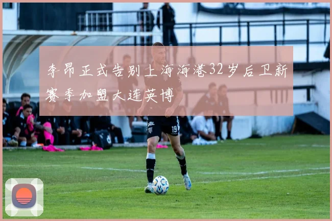 李昂正式告别上海海港32岁后卫新赛季加盟大连英博
