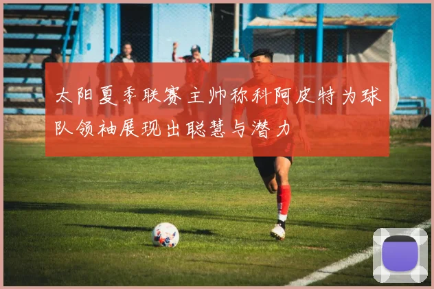 太阳夏季联赛主帅称科阿皮特为球队领袖展现出聪慧与潜力