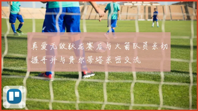 真爱无敌狄龙赛后与火箭队员亲切握手并与费尔蒂塔亲密交流