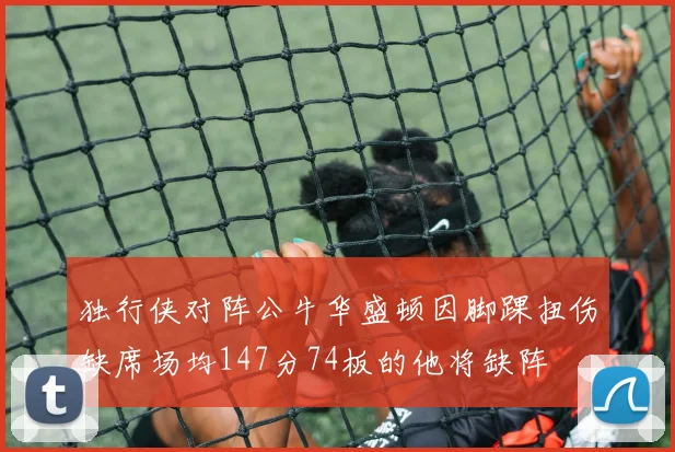 独行侠对阵公牛华盛顿因脚踝扭伤缺席场均147分74板的他将缺阵