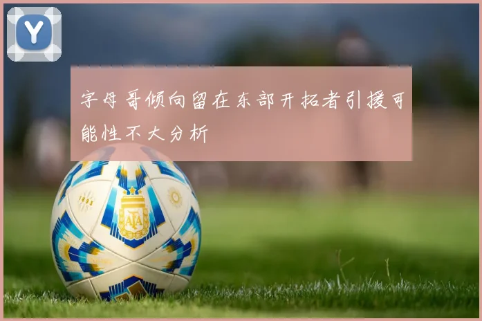 字母哥倾向留在东部开拓者引援可能性不大分析
