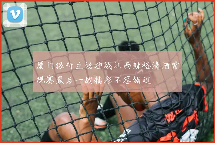 厦门银行主场迎战江西鲸裕清酒常规赛最后一战精彩不容错过