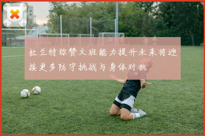 杜兰特称赞文班能力提升未来将迎接更多防守挑战与身体对抗