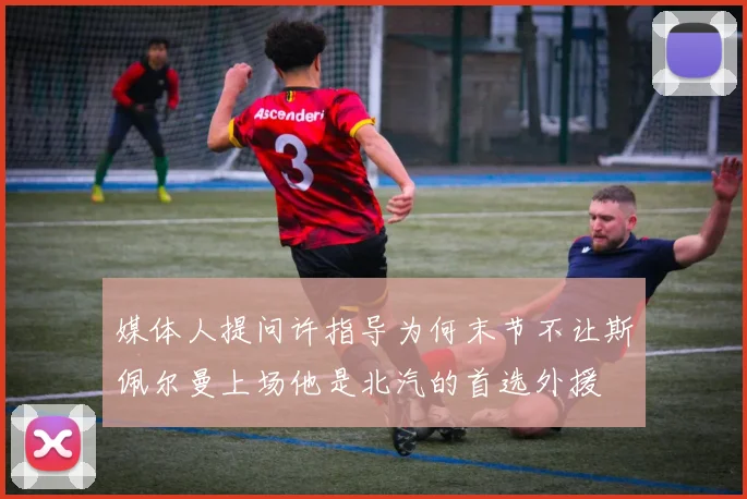 媒体人提问许指导为何末节不让斯佩尔曼上场他是北汽的首选外援
