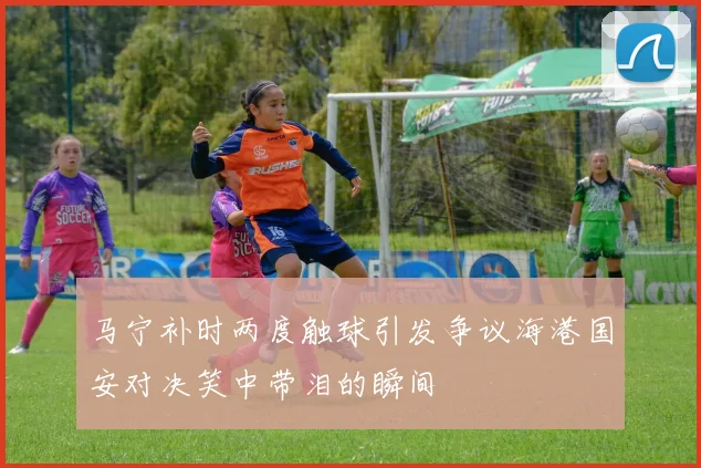 马宁补时两度触球引发争议海港国安对决笑中带泪的瞬间