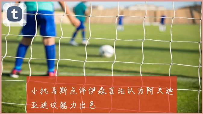 小托马斯点评伊森言论认为阿夫迪亚进攻能力出色