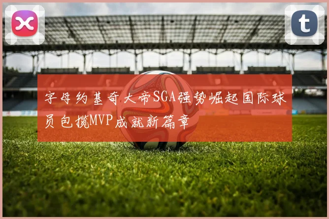 字母约基奇大帝SGA强势崛起国际球员包揽MVP成就新篇章