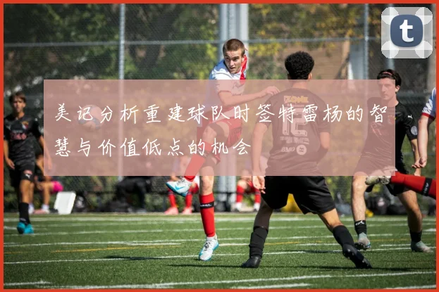 美记分析重建球队时签特雷杨的智慧与价值低点的机会
