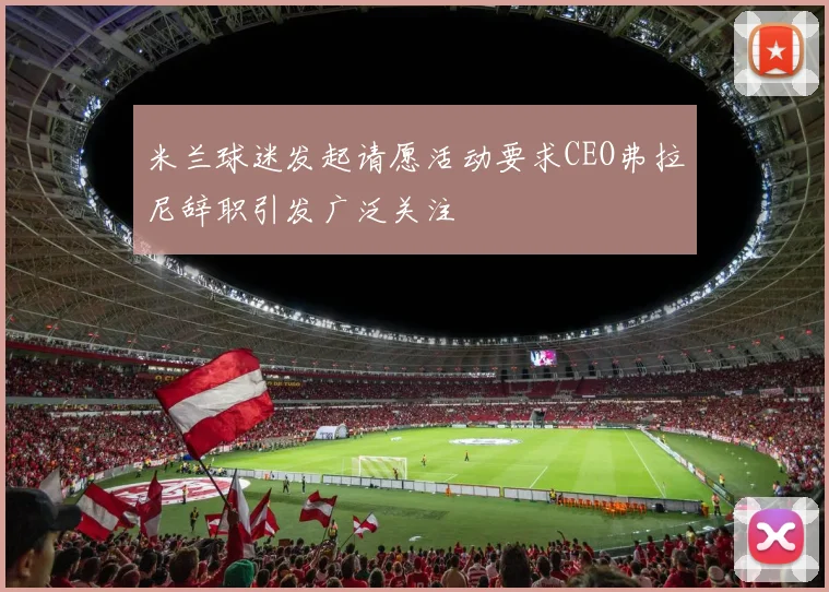 米兰球迷发起请愿活动要求CEO弗拉尼辞职引发广泛关注