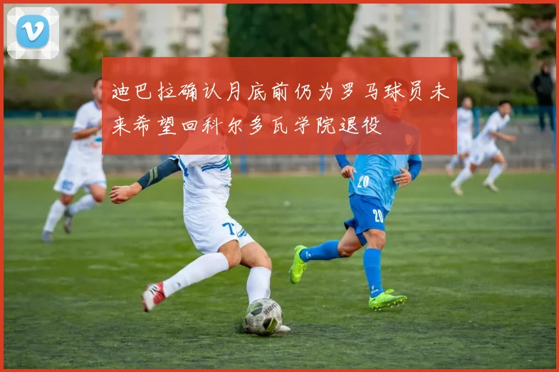 迪巴拉确认月底前仍为罗马球员未来希望回科尔多瓦学院退役