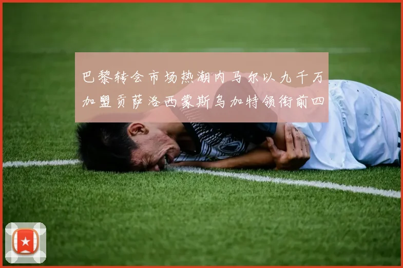 巴黎转会市场热潮内马尔以九千万加盟贡萨洛西蒙斯乌加特领衔前四